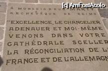 [P28] Placa din faţa intrării în Catedrala Notre-Dame din Reims, pe care scrie:
'Monseniorului Marty, arhiepiscop de Reims. Excelenţă, cancelarul Adenauer şi eu însumi, venim în catedrala voastră să punem sigiliu reconcilierii Franţei şi Germaniei'.
Mai jos, nu se vede în fotografie, sunt trecute două nume: cancelarul Adenauer şi preşedintele de Gaulle. » foto by Costi
 - 
<span class="allrVoted glyphicon glyphicon-heart hidden" id="av36332"></span>
<a class="m-l-10 hidden" id="sv36332" onclick="voting_Foto_DelVot(,36332,2239)" role="button">șterge vot <span class="glyphicon glyphicon-remove"></span></a>
<a id="v936332" class=" c-red"  onclick="voting_Foto_SetVot(36332)" role="button"><span class="glyphicon glyphicon-heart-empty"></span> <b>LIKE</b> = Votează poza</a> <img class="hidden"  id="f36332W9" src="/imagini/loader.gif" border="0" /><span class="AjErrMes hidden" id="e36332ErM"></span>
